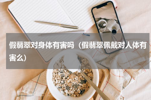 假翡翠对身体有害吗（假翡翠佩戴对人体有害么）