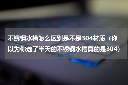 不锈钢水槽怎么区别是不是304材质（你以为你选了半天的不锈钢水槽真的是304）