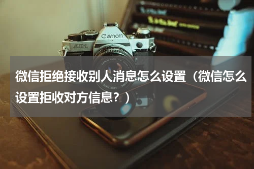 微信拒绝接收别人消息怎么设置（微信怎么设置拒收对方信息？）