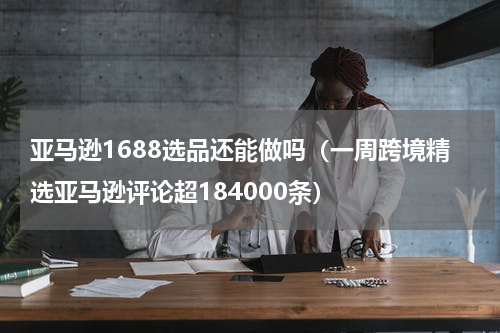 亚马逊1688选品还能做吗（一周跨境精选亚马逊评论超184000条）