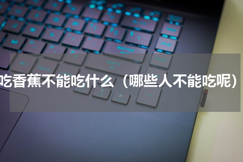 吃香蕉不能吃什么（哪些人不能吃呢）