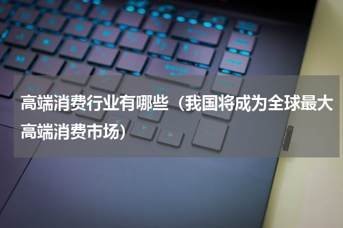 高端消费行业有哪些（我国将成为全球最大高端消费市场）