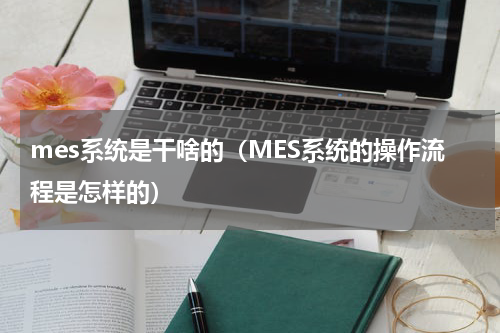 mes系统是干啥的（MES系统的操作流程是怎样的）