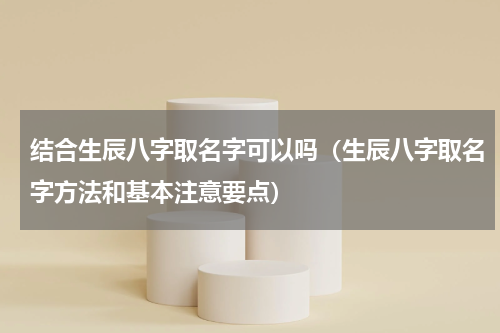 结合生辰八字取名字可以吗（生辰八字取名字方法和基本注意要点）