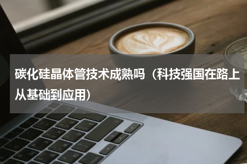 碳化硅晶体管技术成熟吗（科技强国在路上从基础到应用）