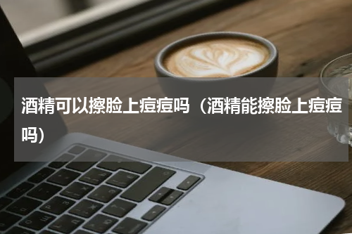 酒精可以擦脸上痘痘吗（酒精能擦脸上痘痘吗）