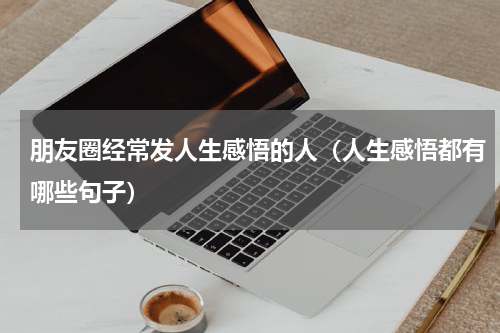 朋友圈经常发人生感悟的人（人生感悟都有哪些句子）