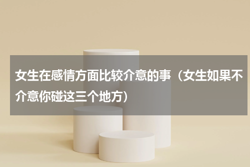 女生在感情方面比较介意的事（女生如果不介意你碰这三个地方）
