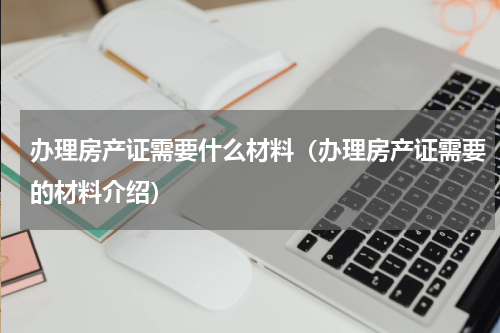办理房产证需要什么材料（办理房产证需要的材料介绍）