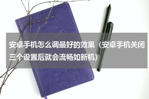 安卓手机怎么调最好的效果（安卓手机关闭三个设置后就会流畅如新机）
