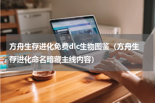 方舟生存进化免费dlc生物图鉴（方舟生存进化命名暗藏主线内容）
