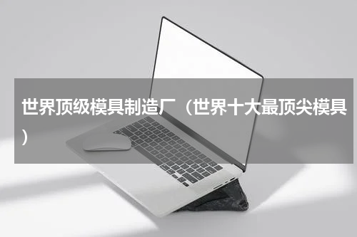 世界顶级模具制造厂（世界十大最顶尖模具）