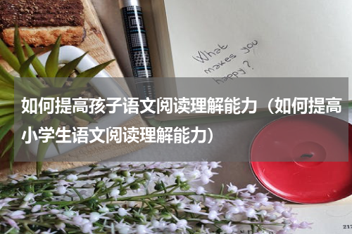 如何提高孩子语文阅读理解能力（如何提高小学生语文阅读理解能力）