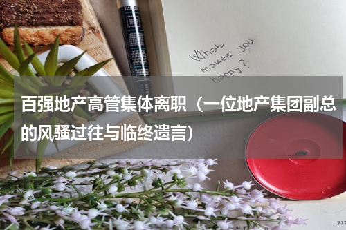百强地产高管集体离职（一位地产集团副总的风骚过往与临终遗言）