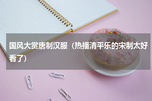 国风大赏唐制汉服（热播清平乐的宋制太好看了）