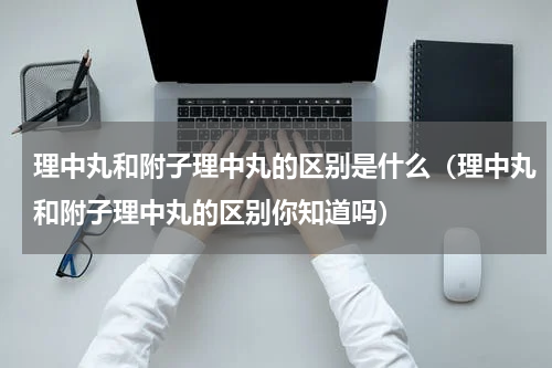 理中丸和附子理中丸的区别是什么（理中丸和附子理中丸的区别你知道吗）