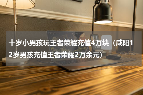 十岁小男孩玩王者荣耀充值4万块（咸阳12岁男孩充值王者荣耀2万余元）