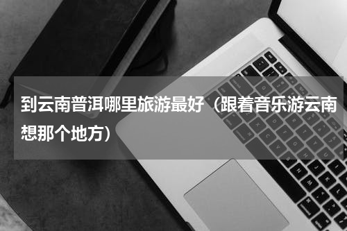 到云南普洱哪里旅游最好（跟着音乐游云南想那个地方）