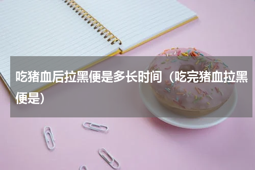 吃猪血后拉黑便是多长时间（吃完猪血拉黑便是）