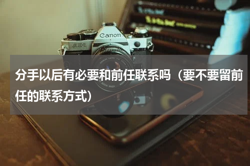 分手以后有必要和前任联系吗（要不要留前任的联系方式）