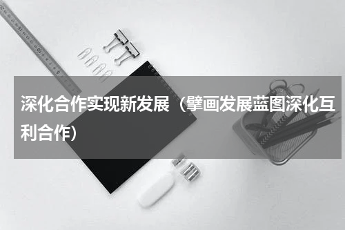深化合作实现新发展（擘画发展蓝图深化互利合作）