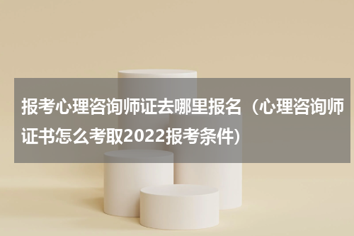 报考心理咨询师证去哪里报名（心理咨询师证书怎么考取2022报考条件）