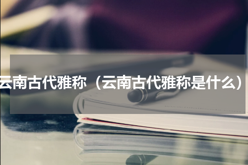 云南古代雅称（云南古代雅称是什么）