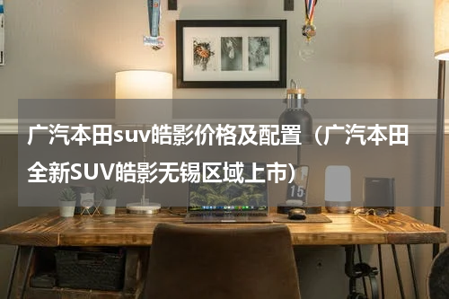 广汽本田suv皓影价格及配置（广汽本田全新SUV皓影无锡区域上市）