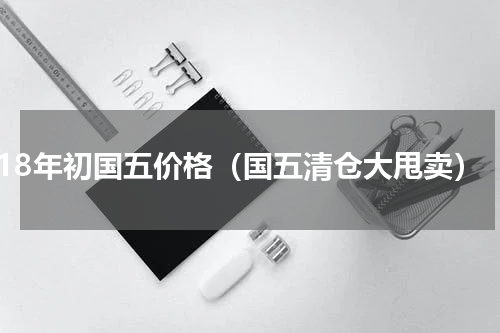 18年初国五价格（国五清仓大甩卖）