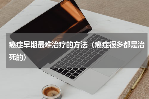 癌症早期最难治疗的方法（癌症很多都是治死的）