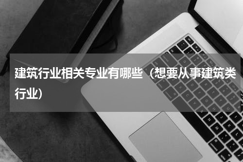 建筑行业相关专业有哪些（想要从事建筑类行业）