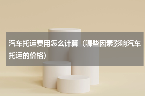 汽车托运费用怎么计算（哪些因素影响汽车托运的价格）