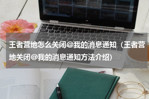 王者营地怎么关闭@我的消息通知（王者营地关闭@我的消息通知方法介绍）