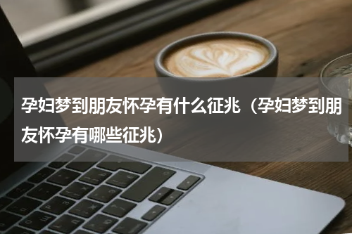孕妇梦到朋友怀孕有什么征兆（孕妇梦到朋友怀孕有哪些征兆）