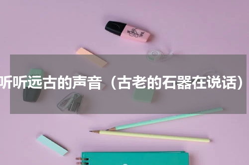 听听远古的声音（古老的石器在说话）