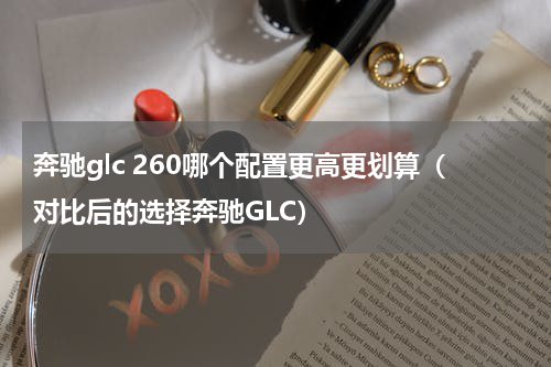 奔驰glc 260哪个配置更高更划算（对比后的选择奔驰GLC）