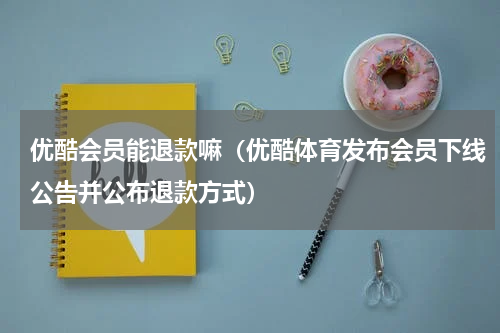 优酷会员能退款嘛（优酷体育发布会员下线公告并公布退款方式）