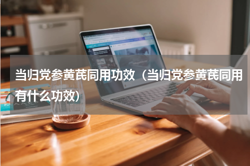 当归党参黄芪同用功效（当归党参黄芪同用有什么功效）