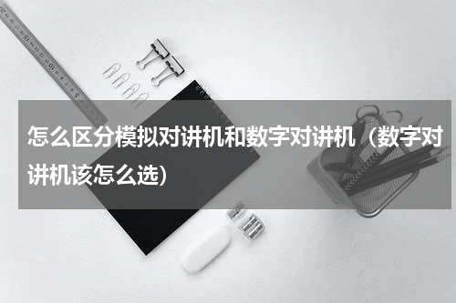 怎么区分模拟对讲机和数字对讲机（数字对讲机该怎么选）