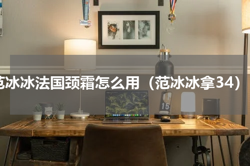 范冰冰法国颈霜怎么用（范冰冰拿34）