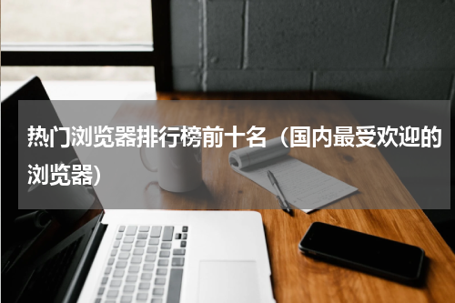 热门浏览器排行榜前十名（国内最受欢迎的浏览器）