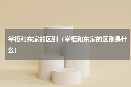 掌柜和东家的区别（掌柜和东家的区别是什么）