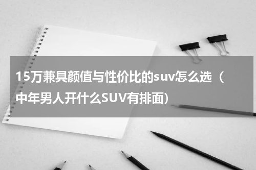 15万兼具颜值与性价比的suv怎么选（中年男人开什么SUV有排面）