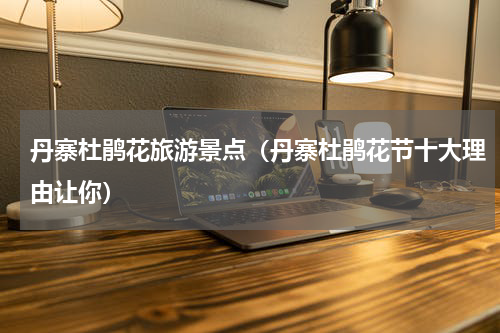 丹寨杜鹃花旅游景点（丹寨杜鹃花节十大理由让你）