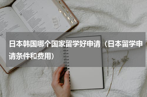 日本韩国哪个国家留学好申请（日本留学申请条件和费用）
