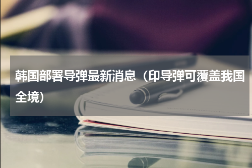 韩国部署导弹最新消息（印导弹可覆盖我国全境）