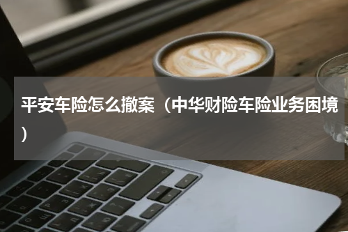 平安车险怎么撤案（中华财险车险业务困境）