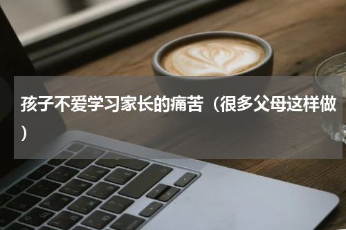 孩子不爱学习家长的痛苦（很多父母这样做）