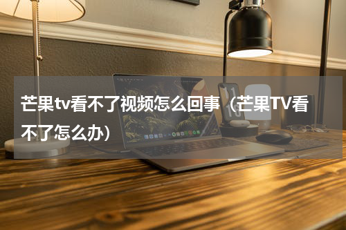 芒果tv看不了视频怎么回事（芒果TV看不了怎么办）