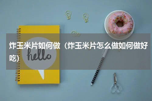 炸玉米片如何做（炸玉米片怎么做如何做好吃）